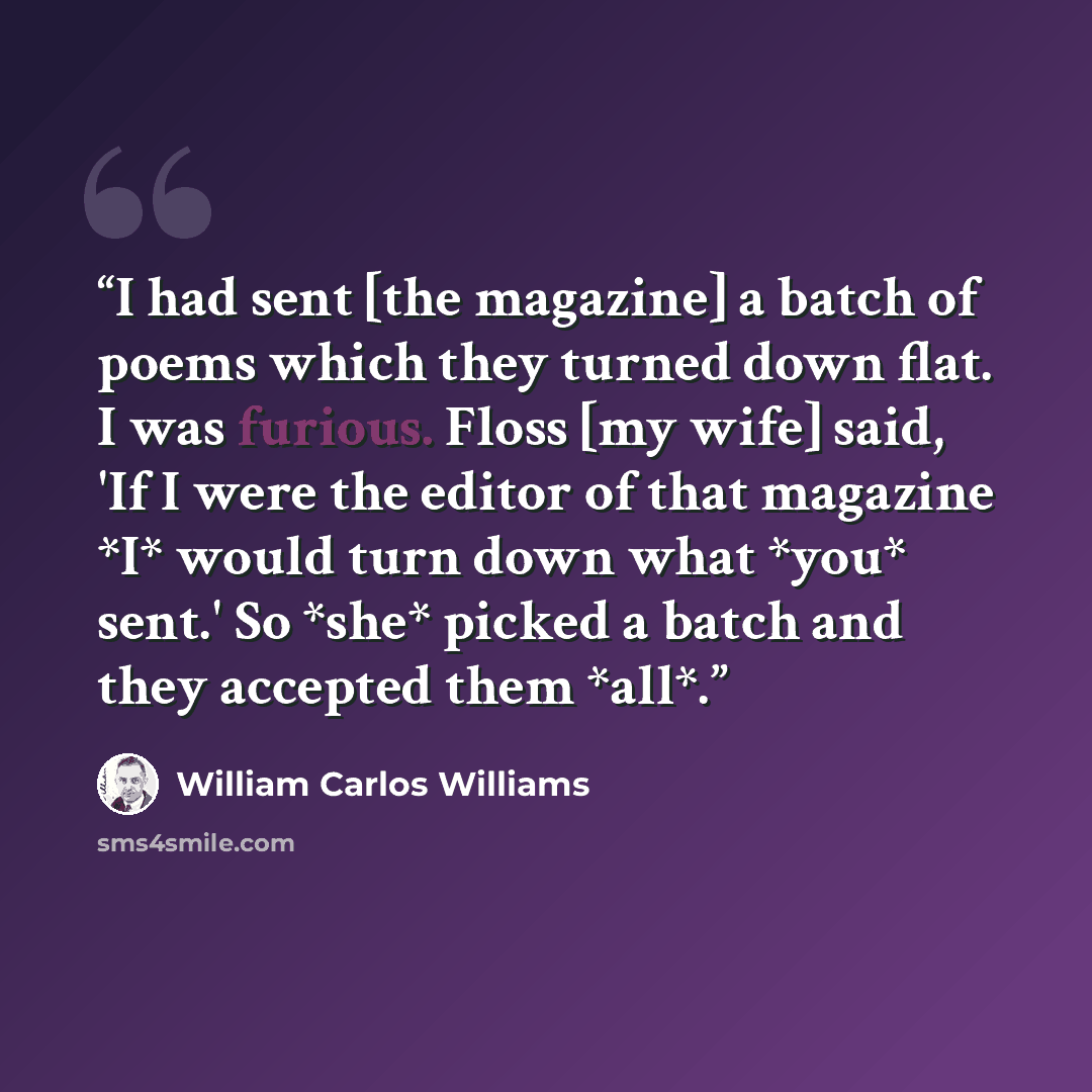 “I had sent [the magazine] a batch of poems which they turned down flat. I was furious. Floss [my wife] said, 'If I were the editor of that magazine *I* would turn down what *you* sent.' So *she* picked a batch and they accepted them *all*.” quote by William Carlos Williams