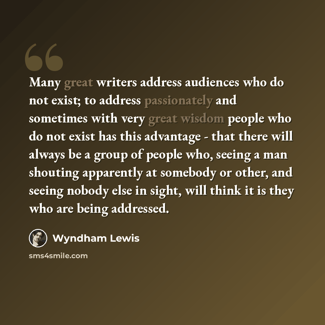 “Many great writers address audiences who do not exist; to address passionately and sometimes with very great wisdom people who do not exist has this advantage - that there will always be a group of people who, seeing a man shouting apparently at somebody or other, and seeing nobody else in sight…” quote by Wyndham Lewis