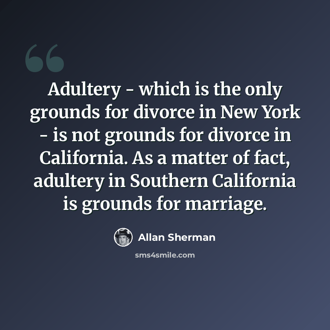 “Adultery - which is the only grounds for divorce in New York - is not grounds for divorce in California. As a matter of fact, adultery in Southern California is grounds for marriage.” quote by Allan Sherman