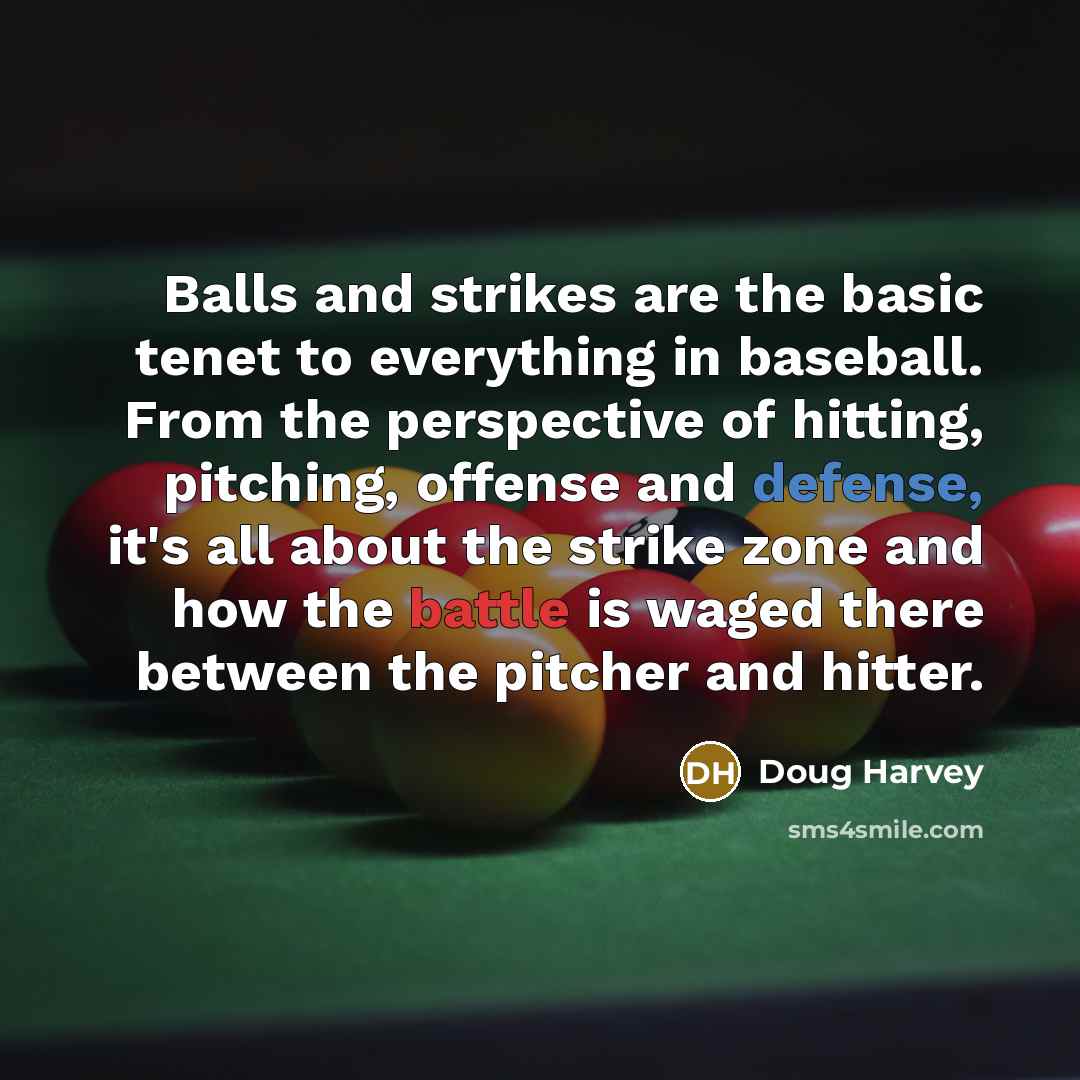“Balls and strikes are the basic tenet to everything in baseball. From the perspective of hitting, pitching, offense and defense, it's all about the strike zone and how the battle is waged there between the pitcher and hitter.” quote by Doug Harvey