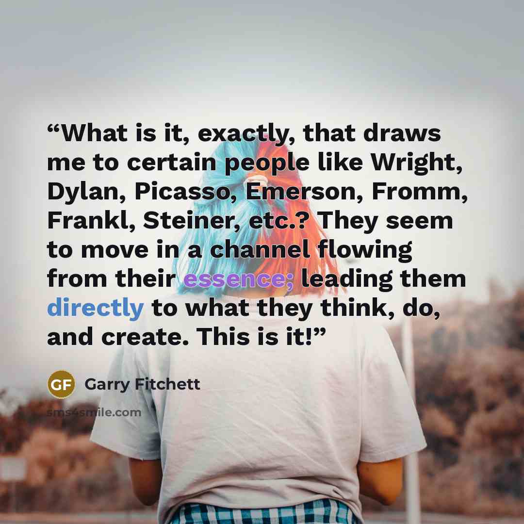 “What is it, exactly, that draws me to certain people like Wright, Dylan, Picasso, Emerson, Fromm, Frankl, Steiner, etc.? They seem to move in a channel flowing from their essence; leading them directly to what they think, do, and create. This is it!” quote by Garry Fitchett
