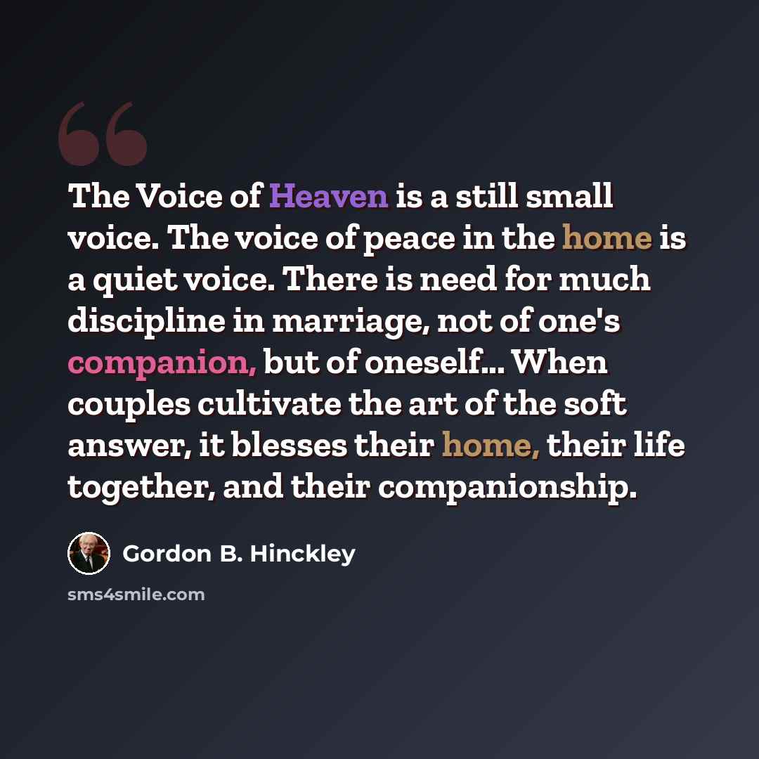 “The Voice of Heaven is a still small voice. The voice of peace in the home is a quiet voice. There is need for much discipline in marriage, not of one's companion, but of oneself... When couples cultivate the art of the soft answer, it blesses their home, their life together, and their…” quote by Gordon B. Hinckley
