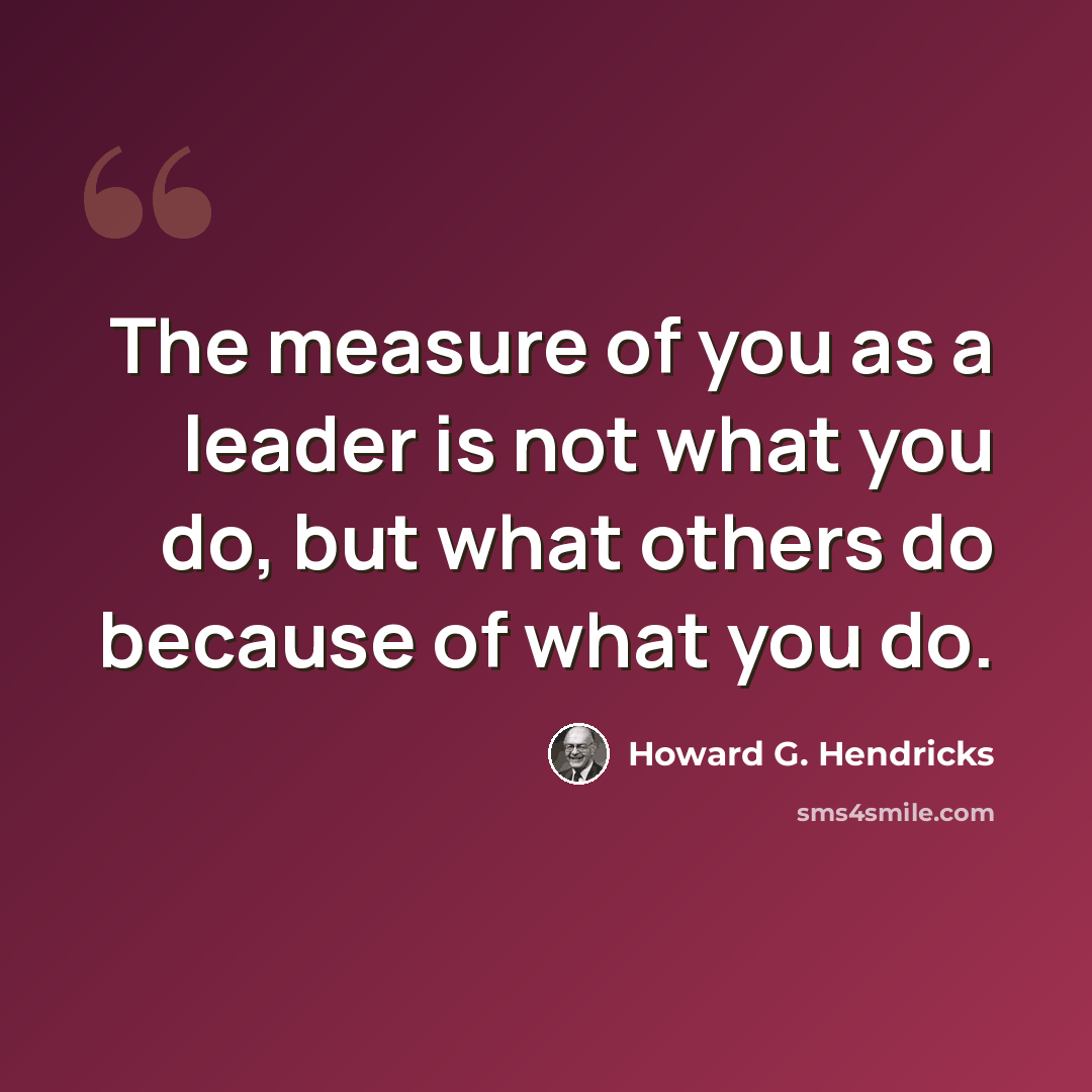 “The measure of you as a leader is not what you do, but what others do because of what you do.” quote by Howard G. Hendricks
