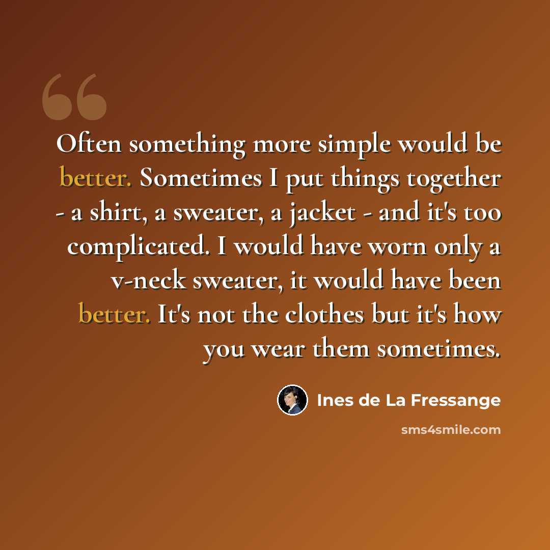 “Often something more simple would be better. Sometimes I put things together - a shirt, a sweater, a jacket - and it's too complicated. I would have worn only a v-neck sweater, it would have been better. It's not the clothes but it's how you wear them sometimes.” quote by Ines de La Fressange