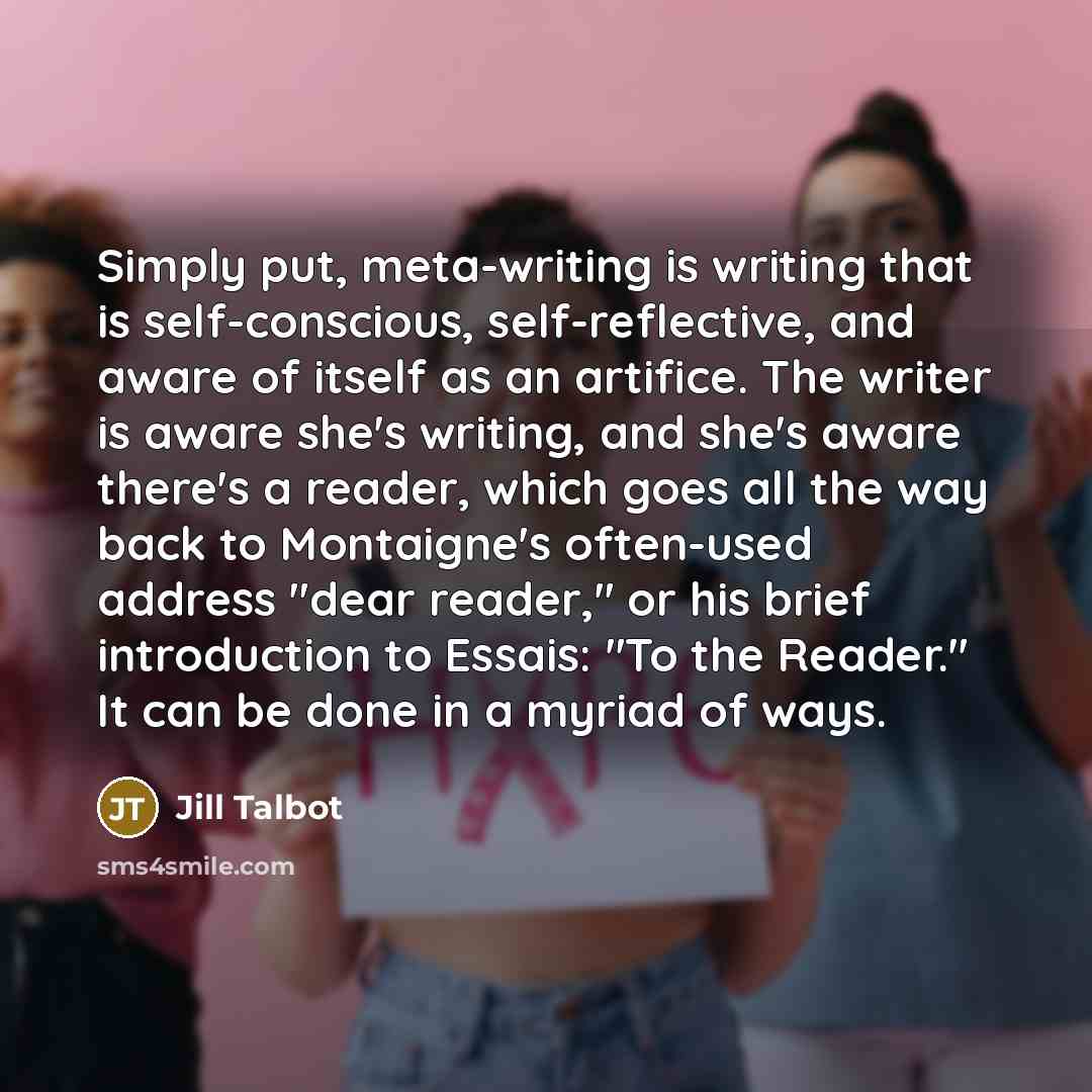 “Simply put, meta-writing is writing that is self-conscious, self-reflective, and aware of itself as an artifice. The writer is aware she's writing, and she's aware there's a reader, which goes all the way back to Montaigne's often-used address "dear reader," or his brief introduction to Essais…” quote by Jill Talbot
