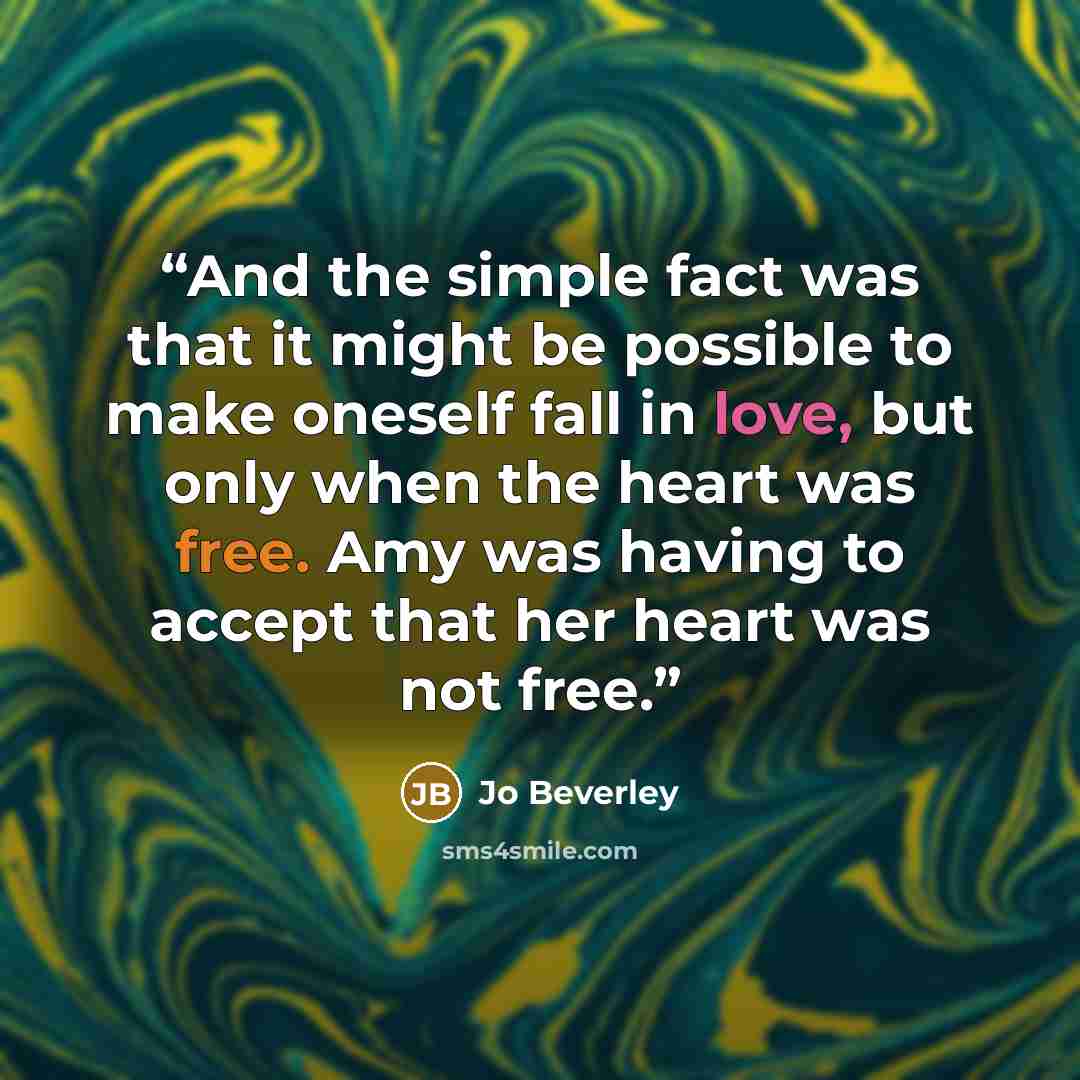 “And the simple fact was that it might be possible to make oneself fall in love, but only when the heart was free. Amy was having to accept that her heart was not free.” quote by Jo Beverley