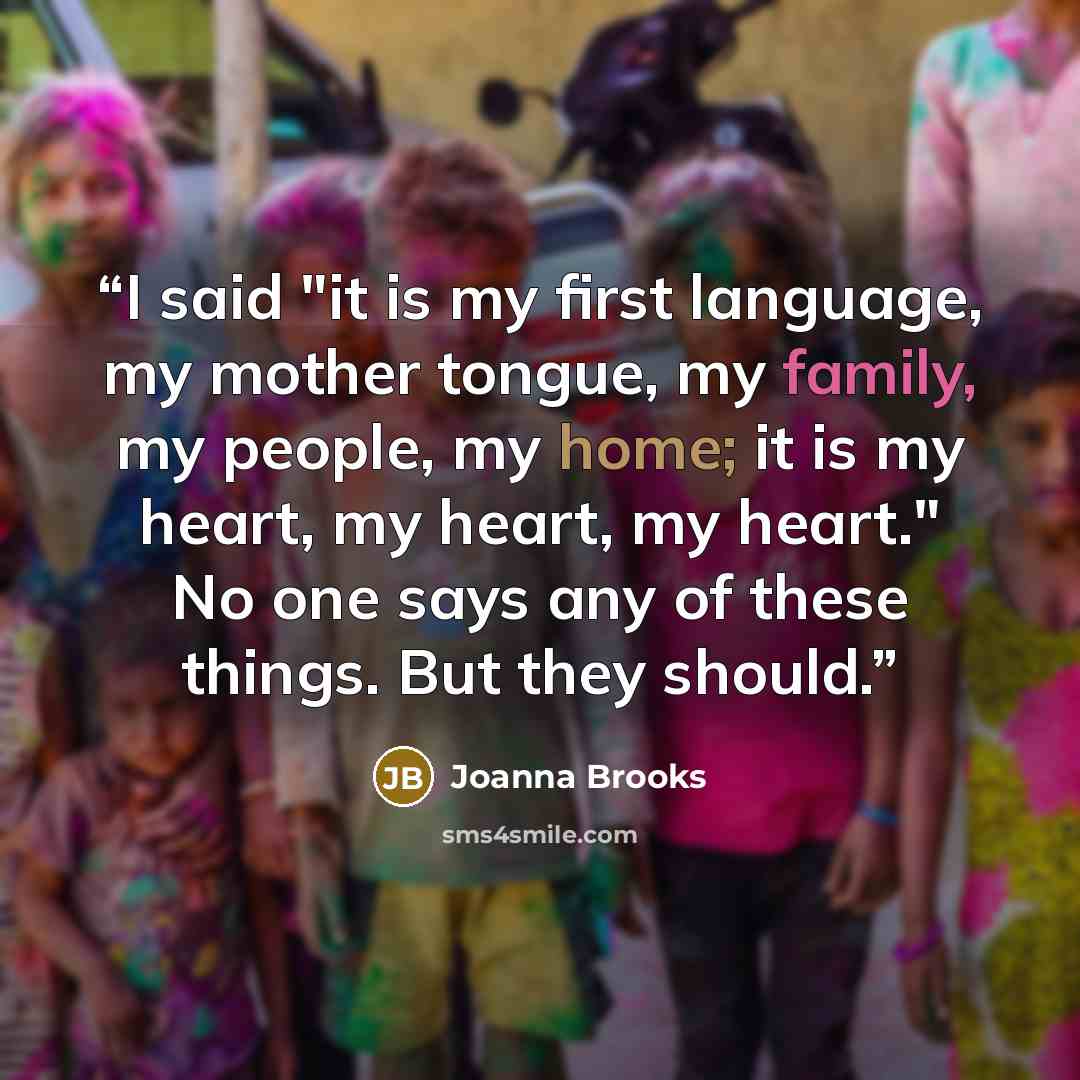 “I said "it is my first language, my mother tongue, my family, my people, my home; it is my heart, my heart, my heart." No one says any of these things. But they should.” quote by Joanna Brooks