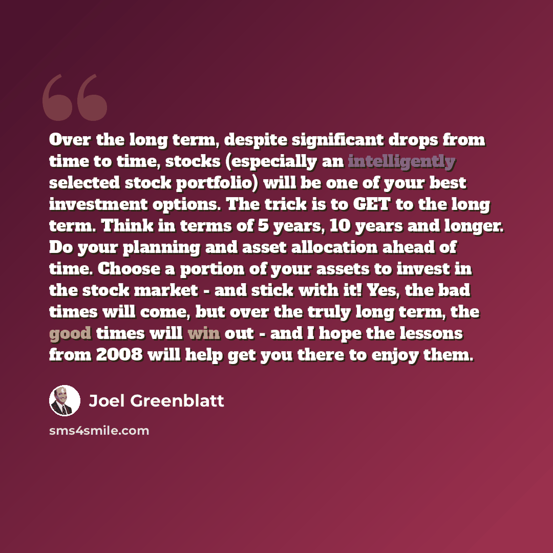 “Over the long term, despite significant drops from time to time, stocks (especially an intelligently selected stock portfolio) will be one of your best investment options. The trick is to GET to the long term. Think in terms of 5 years, 10 years and longer. Do your planning and asset allocation…” quote by Joel Greenblatt