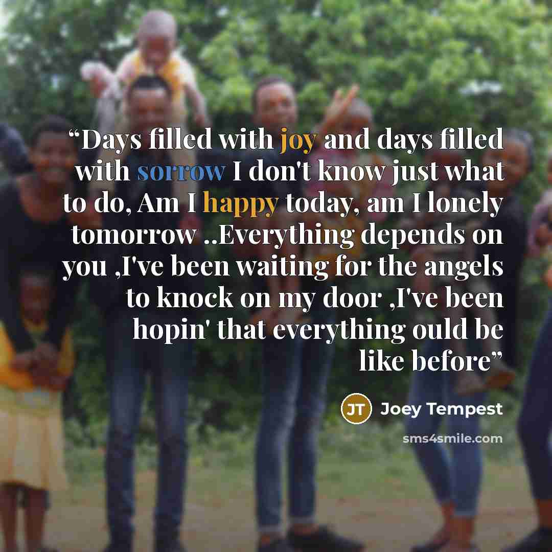 “Days filled with joy and days filled with sorrow I don't know just what to do, Am I happy today, am I lonely tomorrow ..Everything depends on you ,I've been waiting for the angels to knock on my door ,I've been hopin' that everything ould be like before” quote by joey tempest