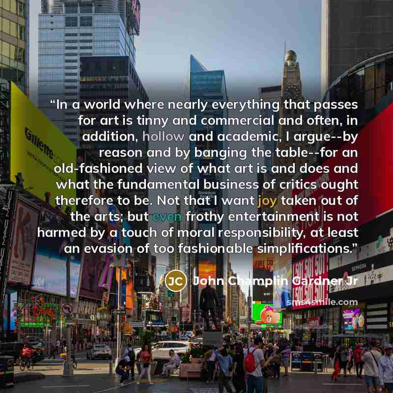 “In a world where nearly everything that passes for art is tinny and commercial and often, in addition, hollow and academic, I argue--by reason and by banging the table--for an old-fashioned view of what art is and does and what the fundamental business of critics ought therefore to be. Not that I…” quote by John Champlin Gardner Jr