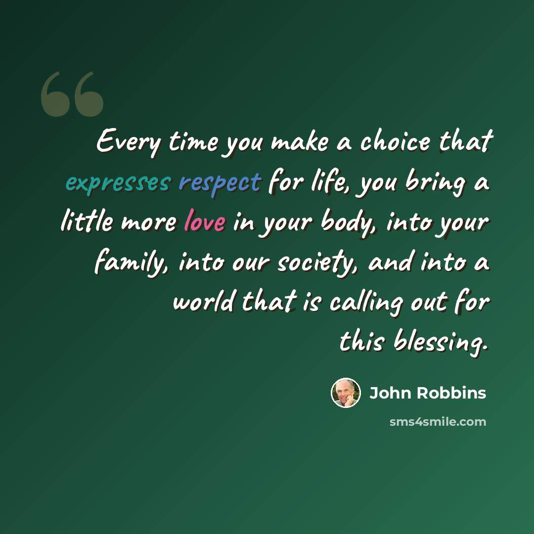 “Every time you make a choice that expresses respect for life, you bring a little more love in your body, into your family, into our society, and into a world that is calling out for this blessing.” quote by John Robbins