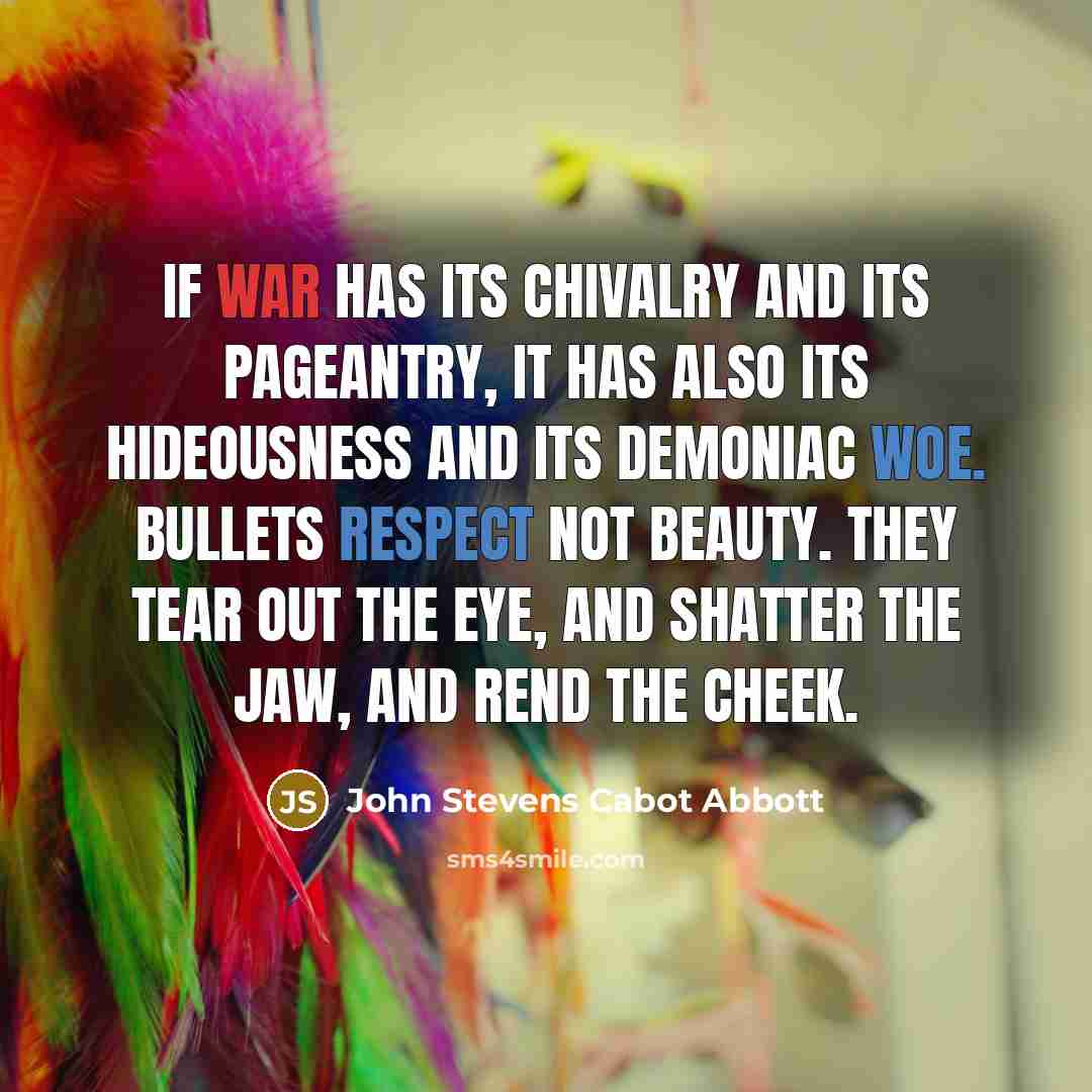 “If war has its chivalry and its pageantry, it has also its hideousness and its demoniac woe. Bullets respect not beauty. They tear out the eye, and shatter the jaw, and rend the cheek.” quote by John Stevens Cabot Abbott