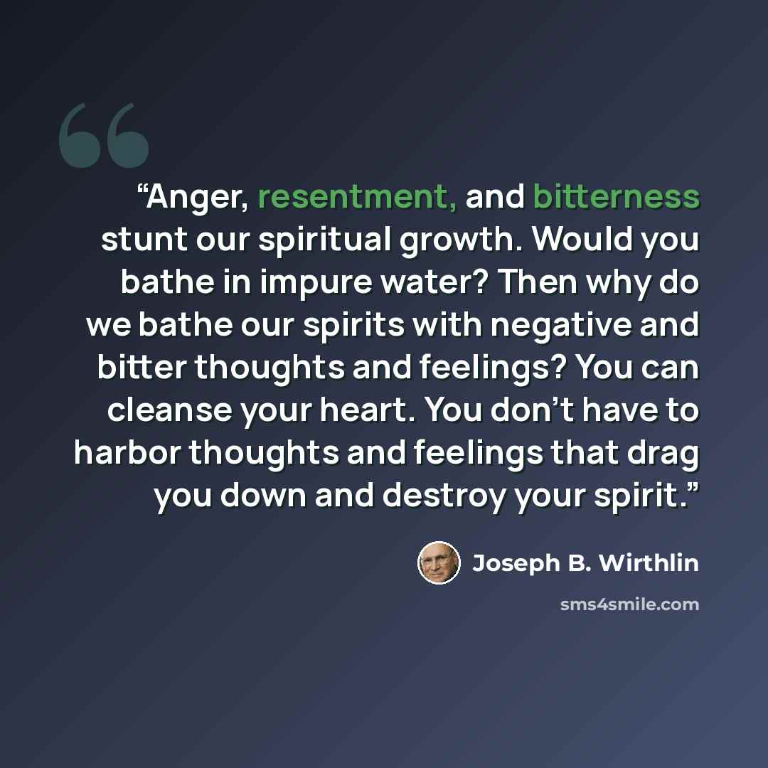 “Anger, resentment, and bitterness stunt our spiritual growth. Would you bathe in impure water? Then why do we bathe our spirits with negative and bitter thoughts and feelings? You can cleanse your heart. You don’t have to harbor thoughts and feelings that drag you down and destroy your spirit.” quote by Joseph B. Wirthlin