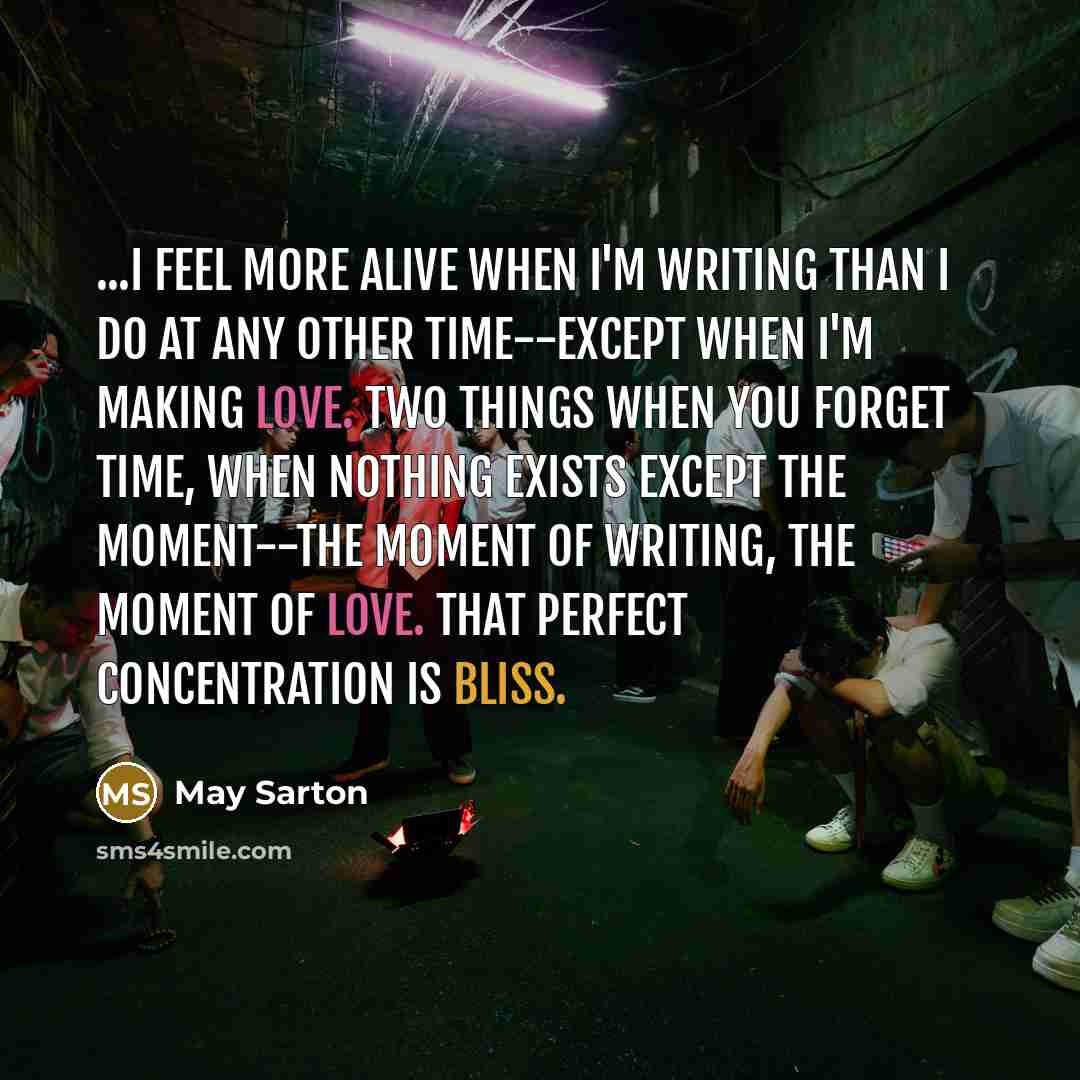 “...I feel more alive when I'm writing than I do at any other time--except when I'm making love. Two things when you forget time, when nothing exists except the moment--the moment of writing, the moment of love. That perfect concentration is bliss.” quote by May Sarton
