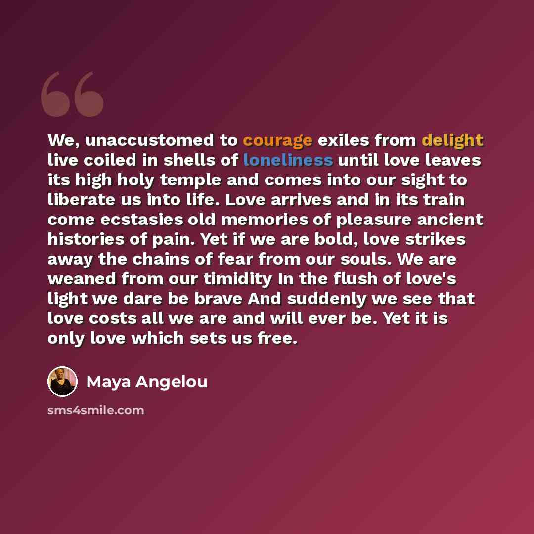 “We, unaccustomed to courage exiles from delight live coiled in shells of loneliness until love leaves its high holy temple and comes into our sight to liberate us into life. Love arrives and in its train come ecstasies old memories of pleasure ancient histories of pain. Yet if we are bold, love…” quote by Maya Angelou