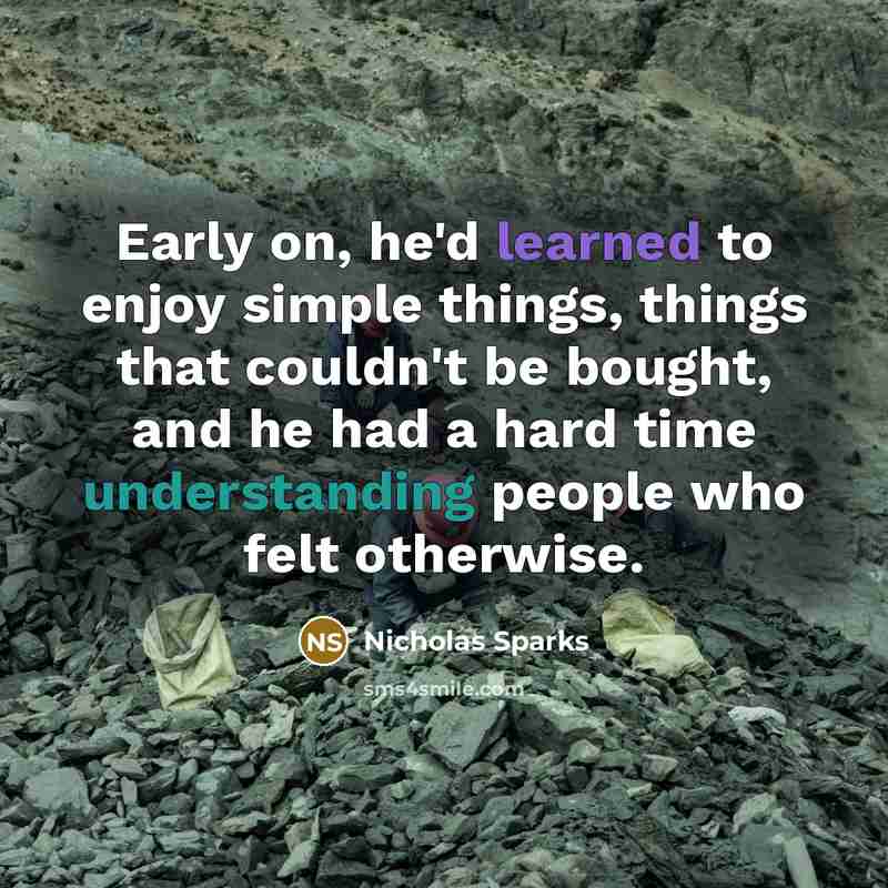 “Early on, he'd learned to enjoy simple things, things that couldn't be bought, and he had a hard time understanding people who felt otherwise.” quote by Nicholas Sparks
