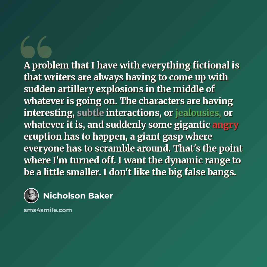 “A problem that I have with everything fictional is that writers are always having to come up with sudden artillery explosions in the middle of whatever is going on. The characters are having interesting, subtle interactions, or jealousies, or whatever it is, and suddenly some gigantic angry…” quote by Nicholson Baker