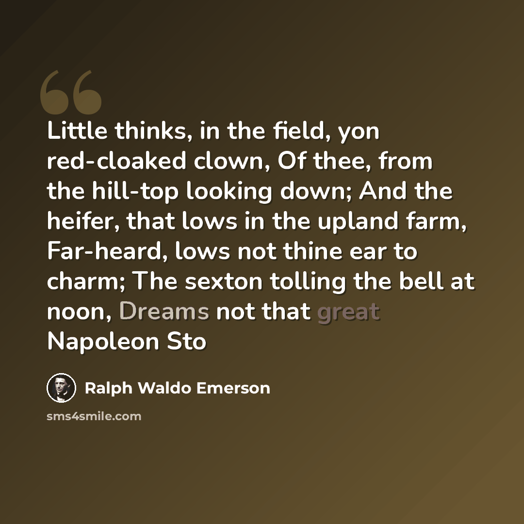 “Little thinks, in the field, yon red-cloaked clown, Of thee, from the hill-top looking down; And the heifer, that lows in the upland farm, Far-heard, lows not thine ear to charm; The sexton tolling the bell at noon, Dreams not that great Napoleon Sto” quote by Ralph Waldo Emerson