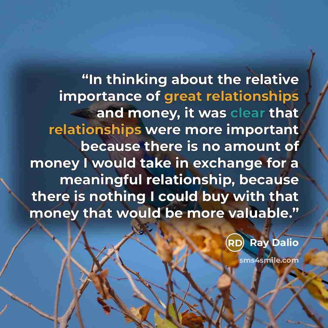 “In thinking about the relative importance of great relationships and money, it was clear that relationships were more important because there is no amount of money I would take in exchange for a meaningful relationship, because there is nothing I could buy with that money that would be more…” quote by Ray Dalio