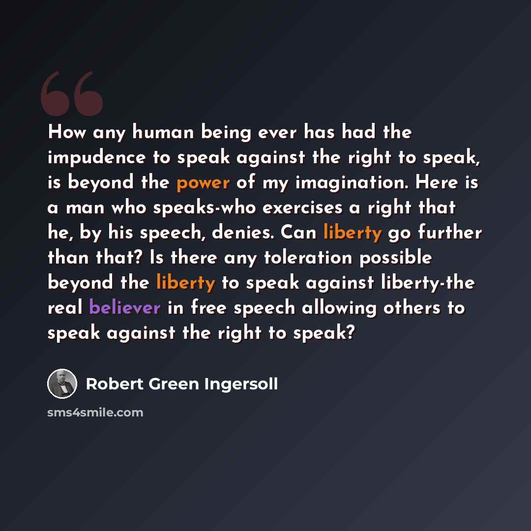 “How any human being ever has had the impudence to speak against the right to speak, is beyond the power of my imagination. Here is a man who speaks-who exercises a right that he, by his speech, denies. Can liberty go further than that? Is there any toleration possible beyond the liberty to speak…” quote by Robert Green Ingersoll