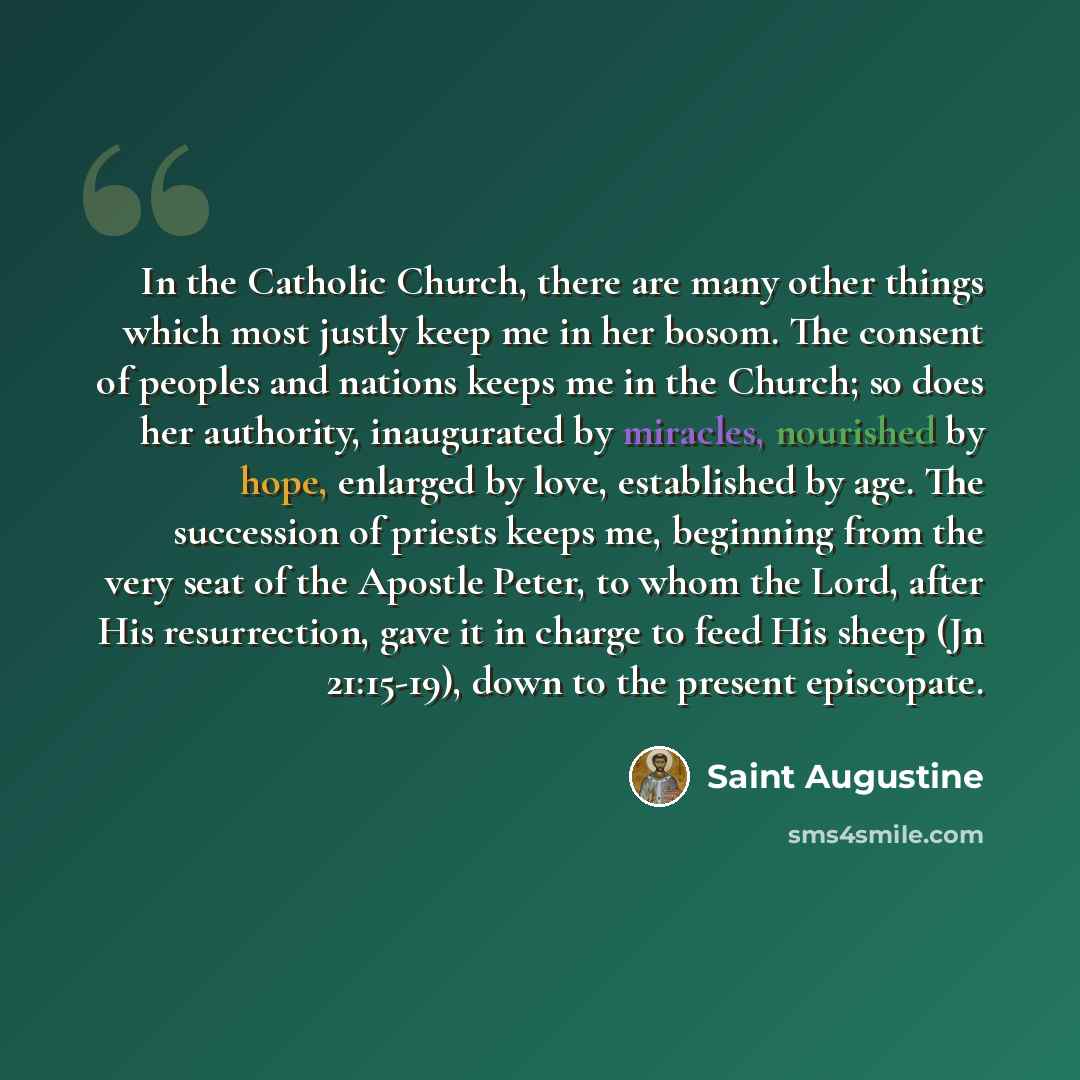 “In the Catholic Church, there are many other things which most justly keep me in her bosom. The consent of peoples and nations keeps me in the Church; so does her authority, inaugurated by miracles, nourished by hope, enlarged by love, established by age. The succession of priests keeps me…” quote by Saint Augustine