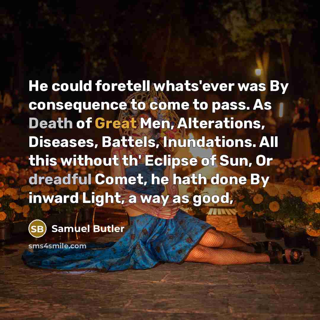“He could foretell whats'ever was By consequence to come to pass. As Death of Great Men, Alterations, Diseases, Battels, Inundations. All this without th' Eclipse of Sun, Or dreadful Comet, he hath done By inward Light, a way as good,” quote by Samuel Butler
