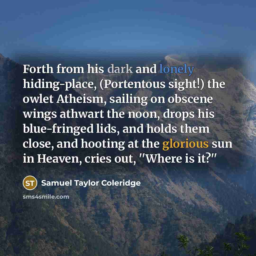 “Forth from his dark and lonely hiding-place, (Portentous sight!) the owlet Atheism, sailing on obscene wings athwart the noon, drops his blue-fringed lids, and holds them close, and hooting at the glorious sun in Heaven, cries out, ''Where is it?''” quote by Samuel Taylor Coleridge