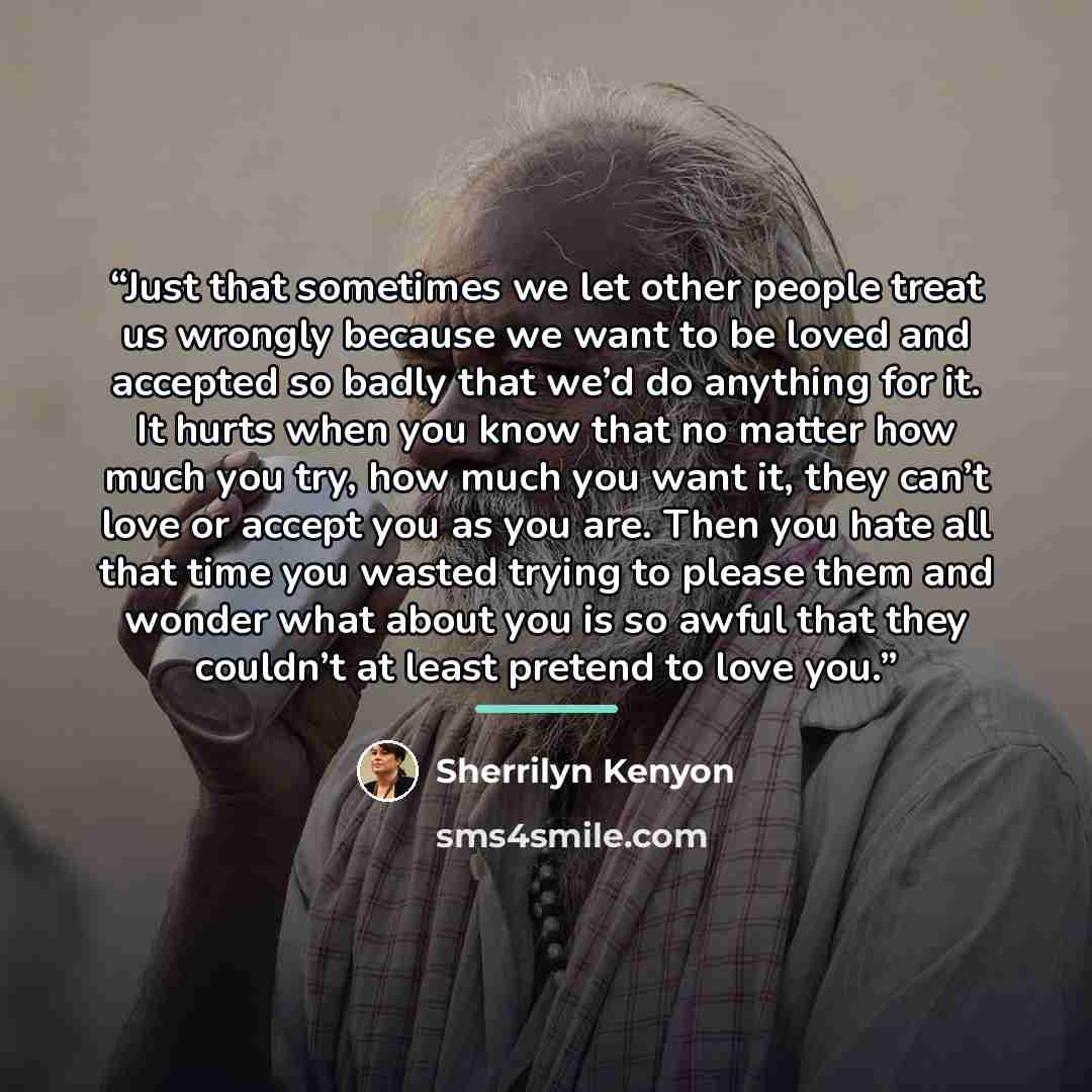 “Just that sometimes we let other people treat us wrongly because we want to be loved and accepted so badly that we’d do anything for it. It hurts when you know that no matter how much you try, how much you want it, they can’t love or accept you as you are. Then you hate all that time you wasted…” quote by Sherrilyn Kenyon
