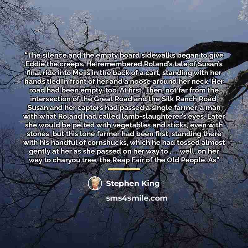 “The silence and the empty board sidewalks began to give Eddie the creeps. He remembered Roland’s tale of Susan’s final ride into Mejis in the back of a cart, standing with her hands tied in front of her and a noose around her neck. Her road had been empty, too. At first. Then, not far from the…” quote by Stephen King