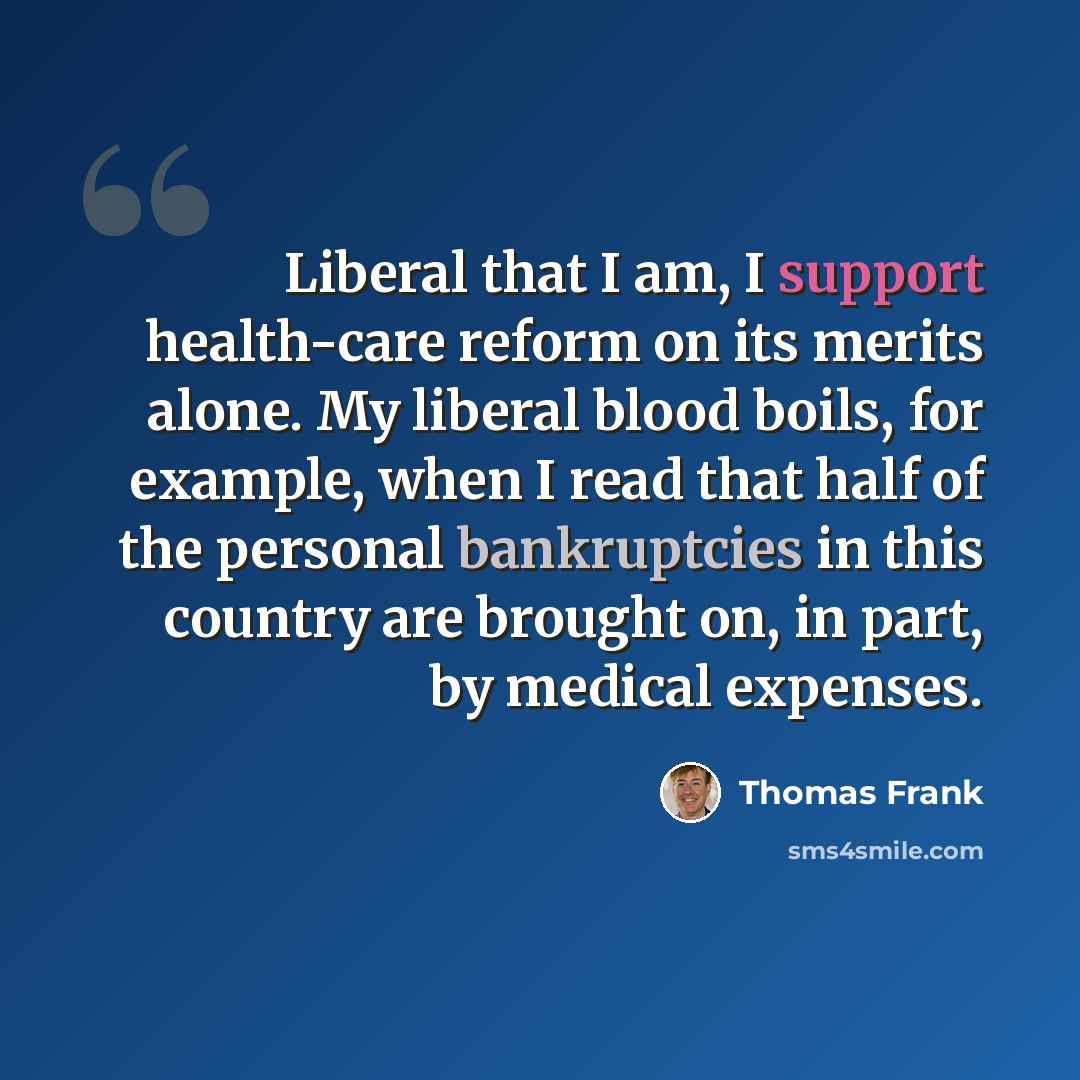 “Liberal that I am, I support health-care reform on its merits alone. My liberal blood boils, for example, when I read that half of the personal bankruptcies in this country are brought on, in part, by medical expenses.” quote by Thomas Frank