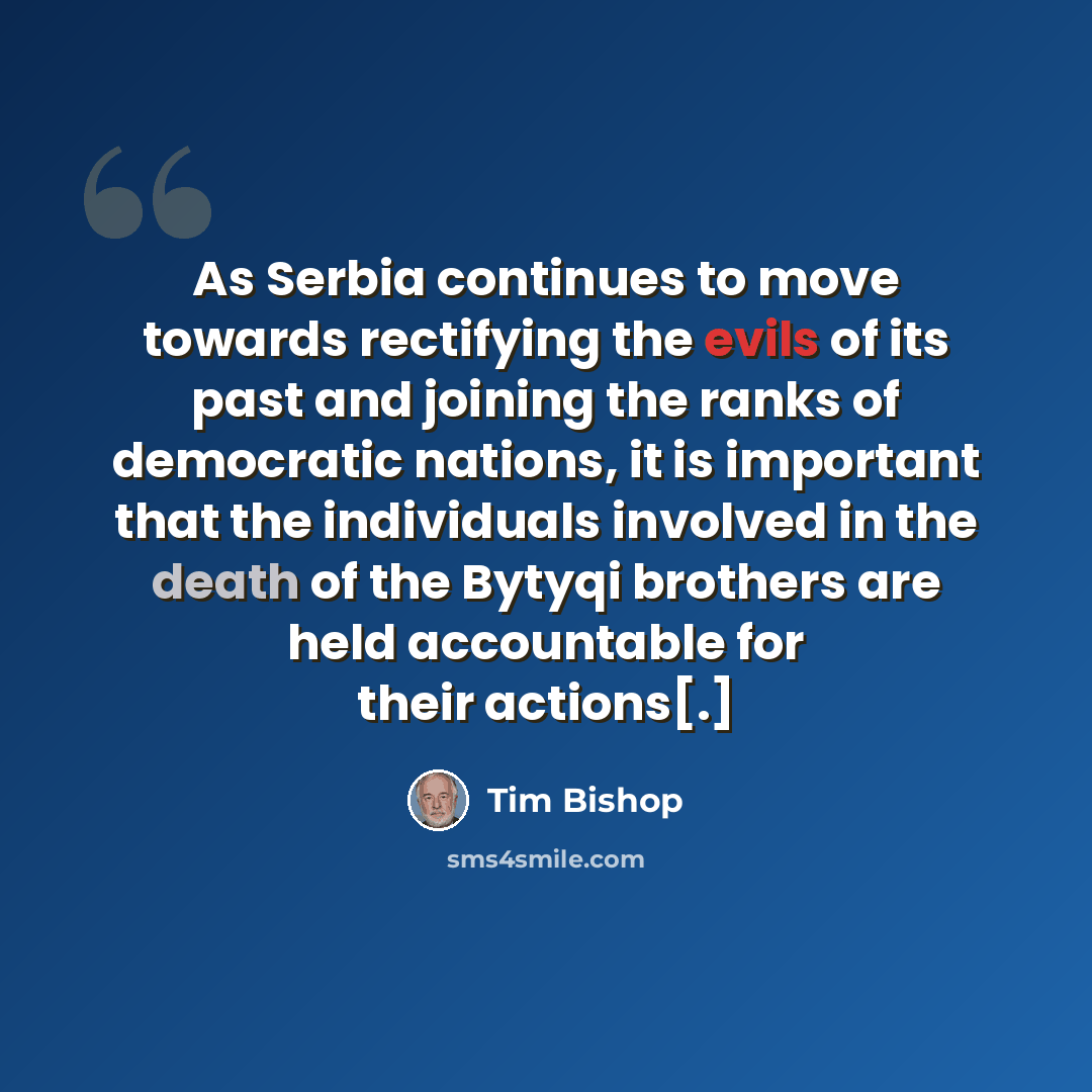 “As Serbia continues to move towards rectifying the evils of its past and joining the ranks of democratic nations, it is important that the individuals involved in the death of the Bytyqi brothers are held accountable for their actions[.]” quote by Tim Bishop