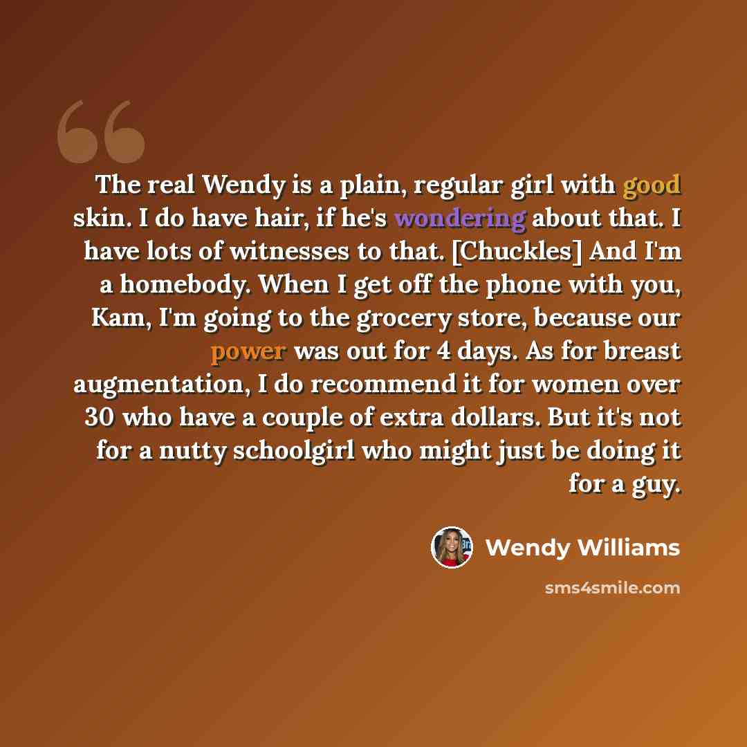 “The real Wendy is a plain, regular girl with good skin. I do have hair, if he's wondering about that. I have lots of witnesses to that. [Chuckles] And I'm a homebody. When I get off the phone with you, Kam, I'm going to the grocery store, because our power was out for 4 days. As for breast…” quote by Wendy Williams