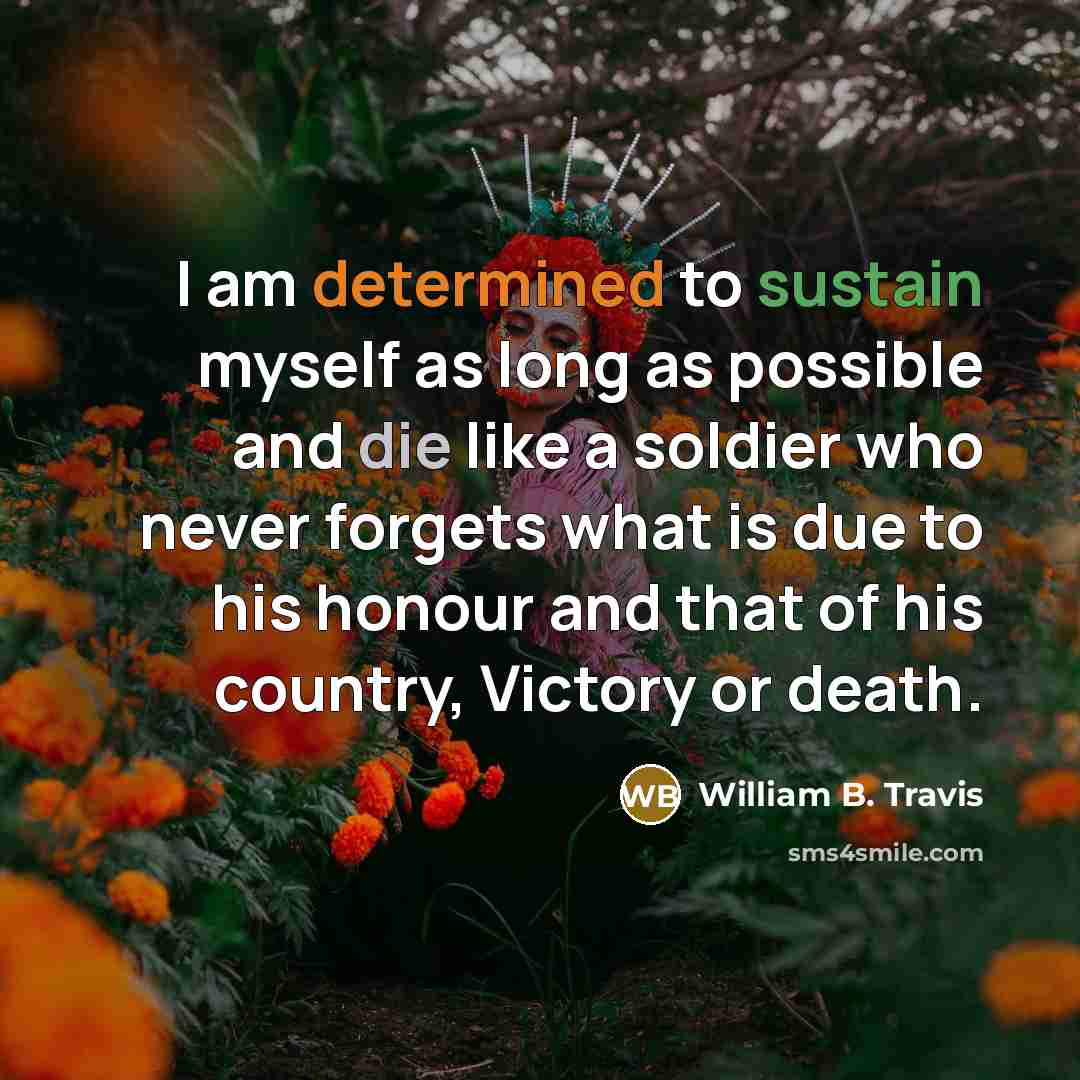 “I am determined to sustain myself as long as possible and die like a soldier who never forgets what is due to his honour and that of his country, Victory or death.” quote by William B. Travis