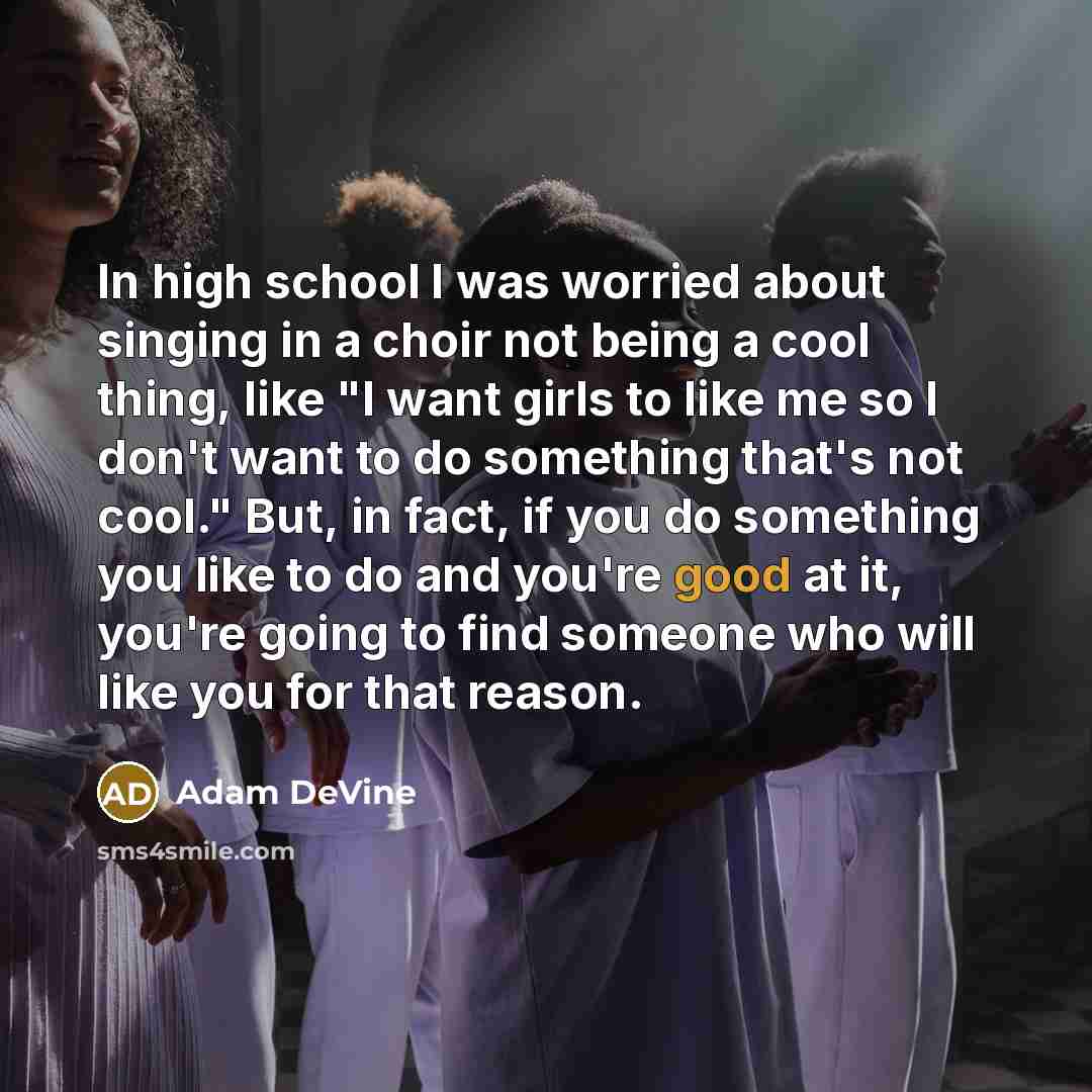 “In high school I was worried about singing in a choir not being a cool thing, like "I want girls to like me so I don't want to do something that's not cool." But, in fact, if you do something you like to do and you're good at it, you're going to find someone who will like you for that reason.” quote by Adam DeVine