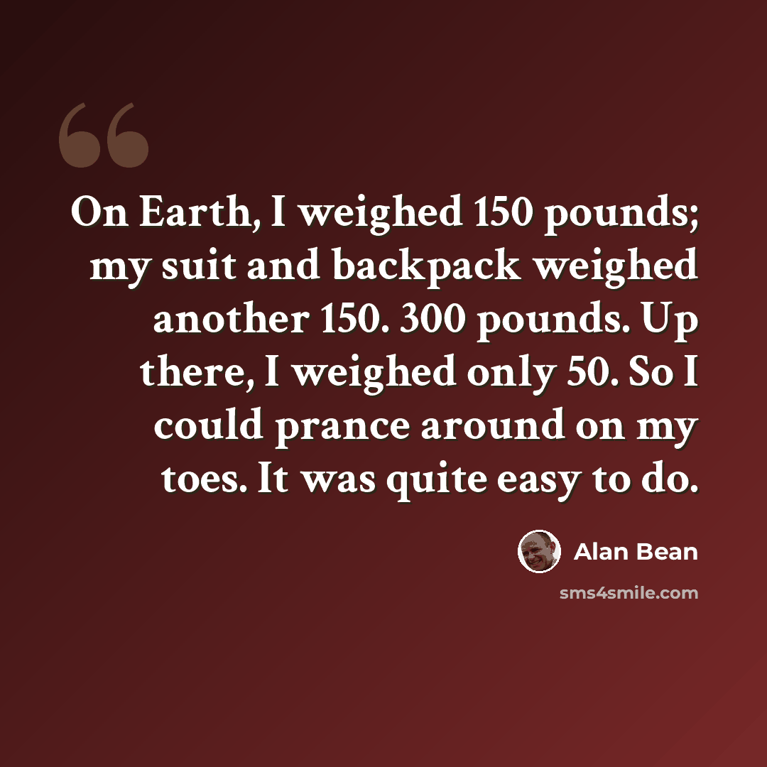 “On Earth, I weighed 150 pounds; my suit and backpack weighed another 150. 300 pounds. Up there, I weighed only 50. So I could prance around on my toes. It was quite easy to do.” quote by Alan Bean