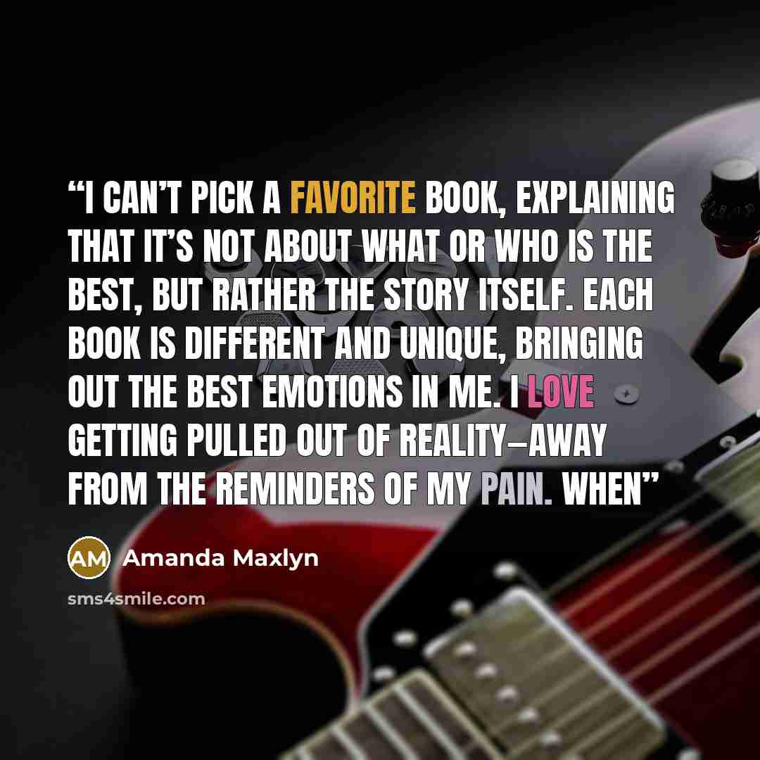 “I can’t pick a favorite book, explaining that it’s not about what or who is the best, but rather the story itself. Each book is different and unique, bringing out the best emotions in me. I love getting pulled out of reality—away from the reminders of my pain. When” quote by Amanda Maxlyn