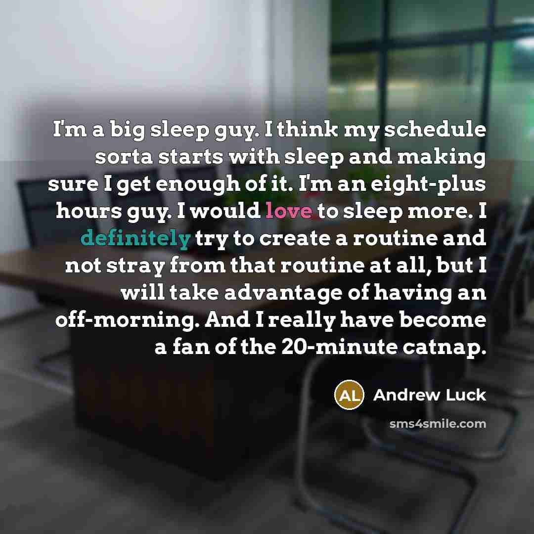 “I'm a big sleep guy. I think my schedule sorta starts with sleep and making sure I get enough of it. I'm an eight-plus hours guy. I would love to sleep more. I definitely try to create a routine and not stray from that routine at all, but I will take advantage of having an off-morning. And I…” quote by Andrew Luck