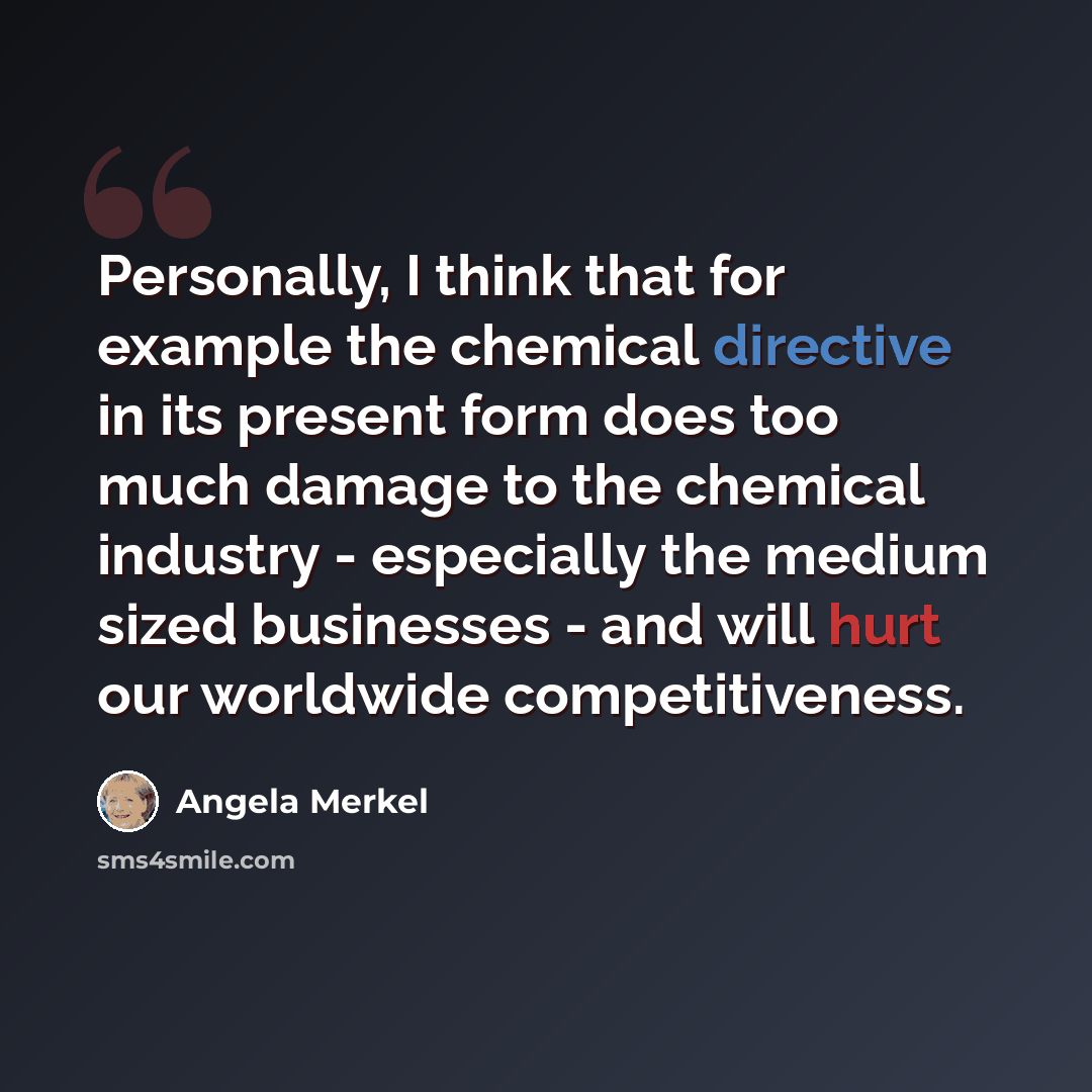 “Personally, I think that for example the chemical directive in its present form does too much damage to the chemical industry - especially the medium sized businesses - and will hurt our worldwide competitiveness.” quote by Angela Merkel