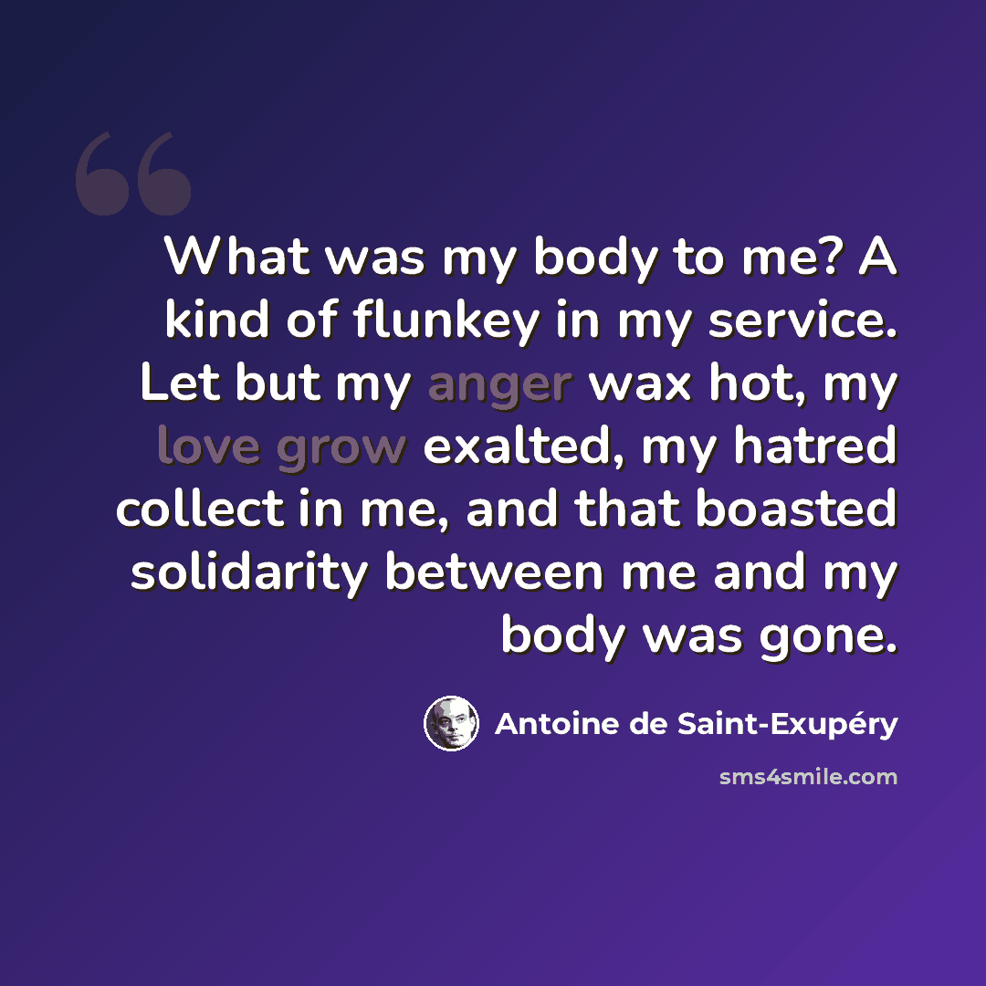 “What was my body to me? A kind of flunkey in my service. Let but my anger wax hot, my love grow exalted, my hatred collect in me, and that boasted solidarity between me and my body was gone.” quote by Antoine de Saint-Exupery