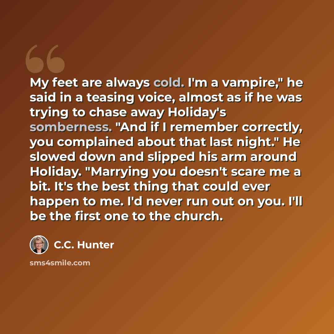 “My feet are always cold. I'm a vampire," he said in a teasing voice, almost as if he was trying to chase away Holiday's somberness. "And if I remember correctly, you complained about that last night." He slowed down and slipped his arm around Holiday. "Marrying you doesn't scare me a bit. It's the…” quote by C.C. Hunter