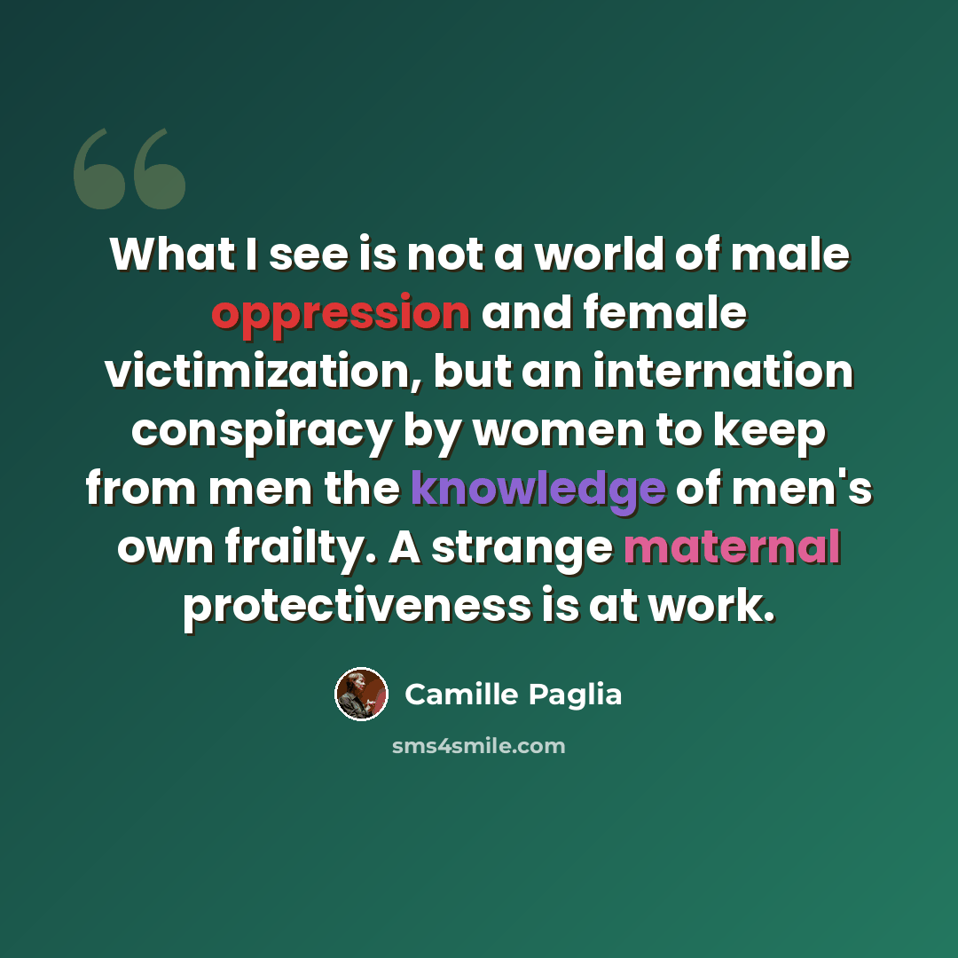 “What I see is not a world of male oppression and female victimization, but an internation conspiracy by women to keep from men the knowledge of men's own frailty. A strange maternal protectiveness is at work.” quote by Camille Paglia