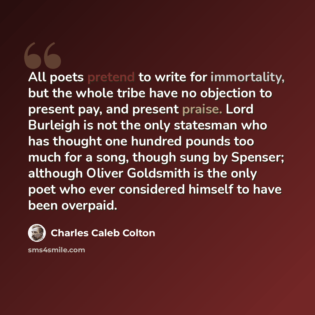 “All poets pretend to write for immortality, but the whole tribe have no objection to present pay, and present praise. Lord Burleigh is not the only statesman who has thought one hundred pounds too much for a song, though sung by Spenser; although Oliver Goldsmith is the only poet who ever…” quote by Charles Caleb Colton