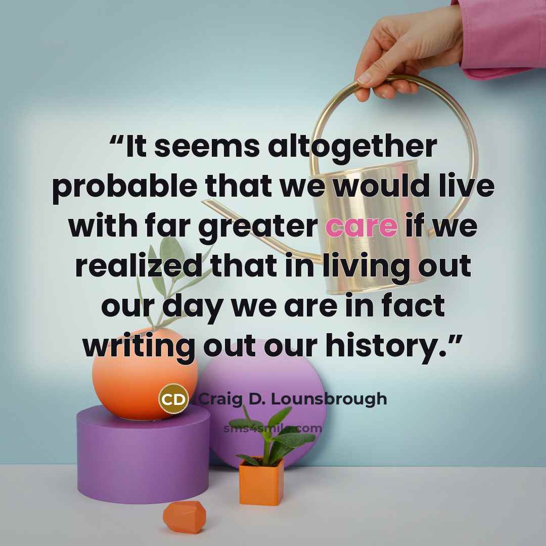 “It seems altogether probable that we would live with far greater care if we realized that in living out our day we are in fact writing out our history.” quote by Craig D. Lounsbrough