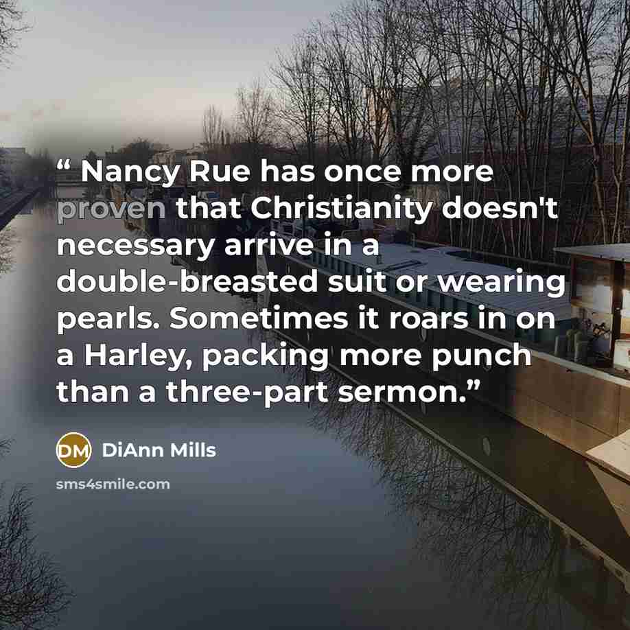“Nancy Rue has once more proven that Christianity doesn't necessary arrive in a double-breasted suit or wearing pearls. Sometimes it roars in on a Harley, packing more punch than a three-part sermon.” quote by DiAnn Mills