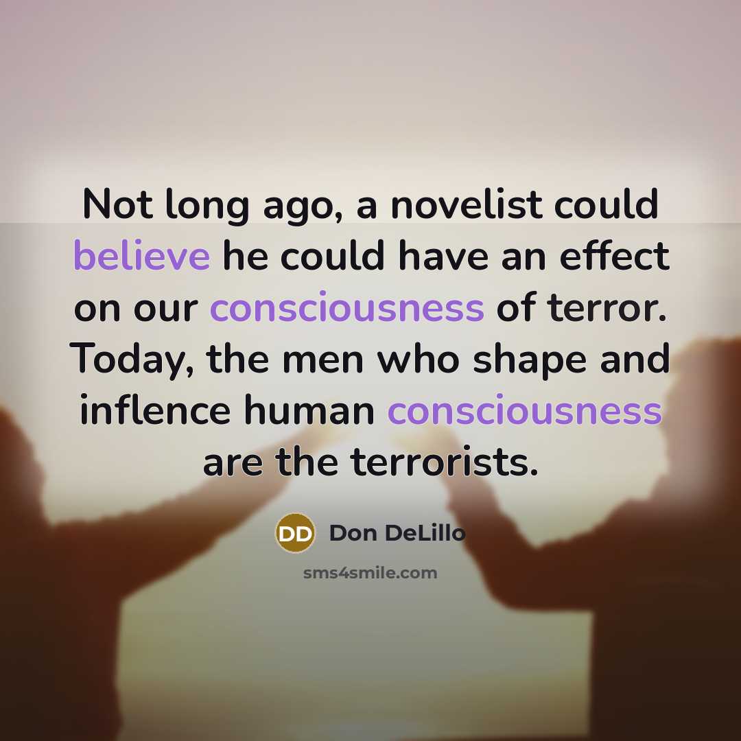 “Not long ago, a novelist could believe he could have an effect on our consciousness of terror. Today, the men who shape and inflence human consciousness are the terrorists.” quote by Don DeLillo