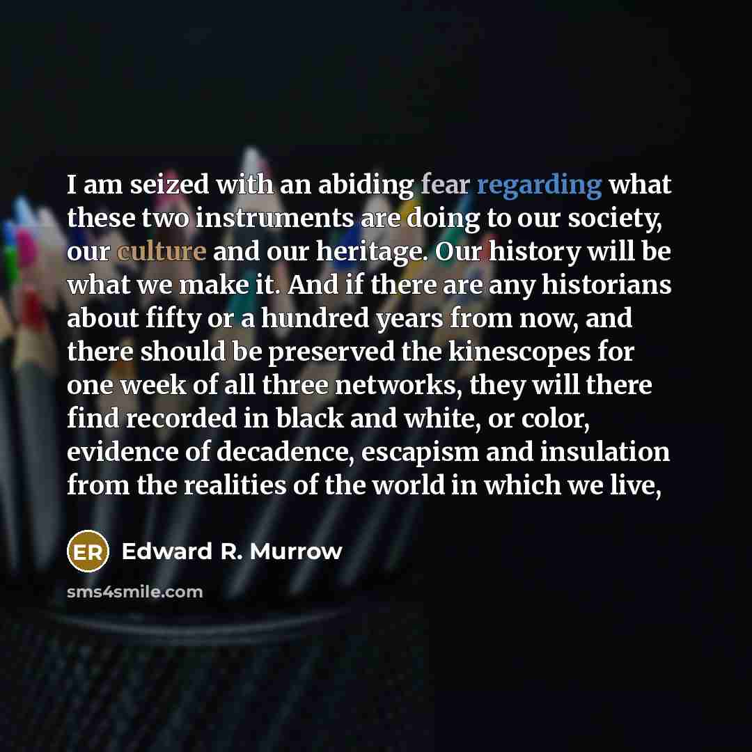 “I am seized with an abiding fear regarding what these two instruments are doing to our society, our culture and our heritage. Our history will be what we make it. And if there are any historians about fifty or a hundred years from now, and there should be preserved the kinescopes for one week of…” quote by Edward R. Murrow