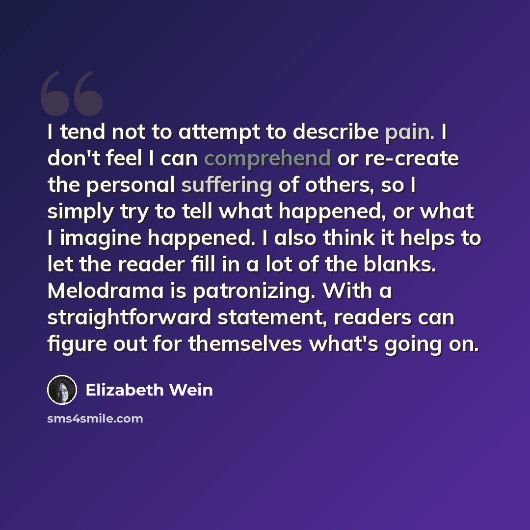 “I tend not to attempt to describe pain. I don't feel I can comprehend or re-create the personal suffering of others, so I simply try to tell what happened, or what I imagine happened. I also think it helps to let the reader fill in a lot of the blanks. Melodrama is patronizing. With a…” quote by Elizabeth Wein