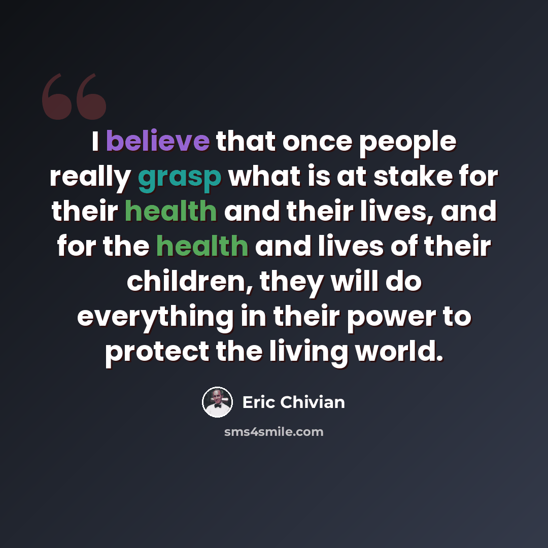 “I believe that once people really grasp what is at stake for their health and their lives, and for the health and lives of their children, they will do everything in their power to protect the living world.” quote by Eric Chivian