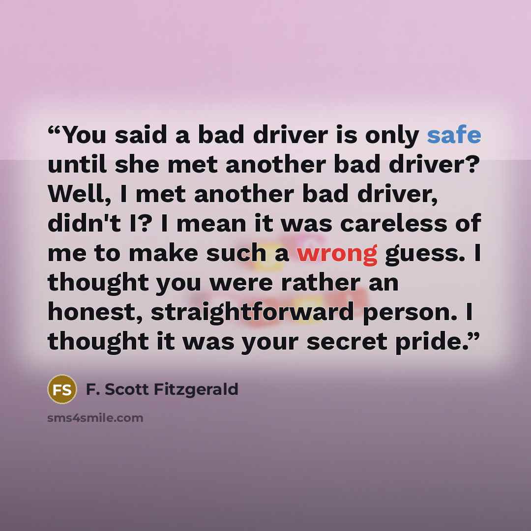 “You said a bad driver is only safe until she met another bad driver? Well, I met another bad driver, didn't I? I mean it was careless of me to make such a wrong guess. I thought you were rather an honest, straightforward person. I thought it was your secret pride.” quote by F. Scott Fitzgerald