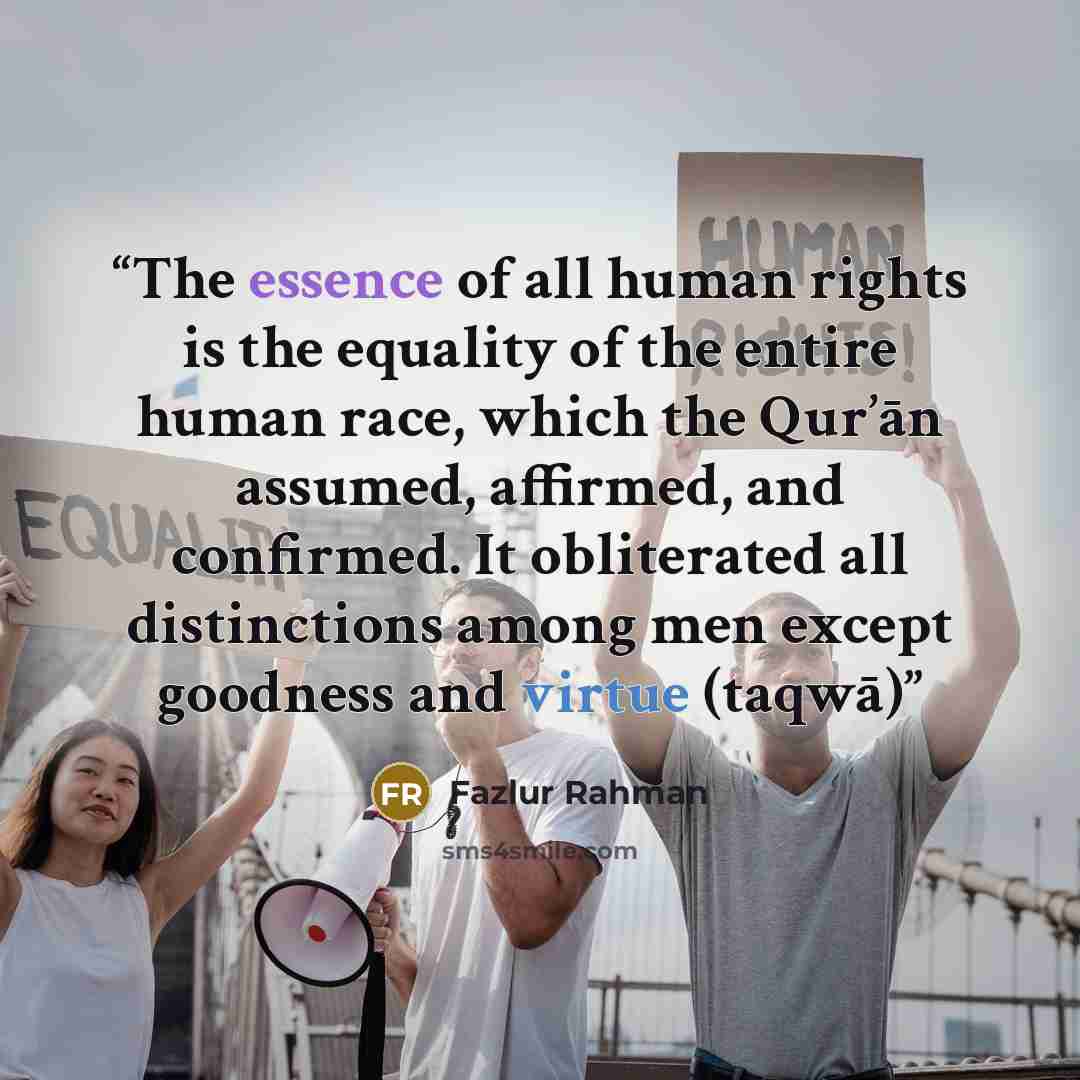 “The essence of all human rights is the equality of the entire human race, which the Qur’ān assumed, affirmed, and confirmed. It obliterated all distinctions among men except goodness and virtue (taqwā)” quote by Fazlur Rahman